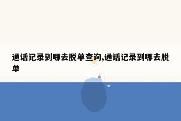 通话记录到哪去脱单查询,通话记录到哪去脱单