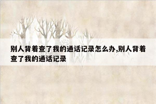 别人背着查了我的通话记录怎么办,别人背着查了我的通话记录