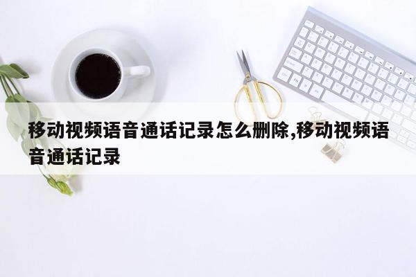 移动视频语音通话记录怎么删除,移动视频语音通话记录