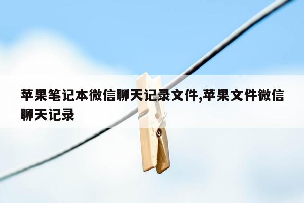 苹果笔记本微信聊天记录文件,苹果文件微信聊天记录