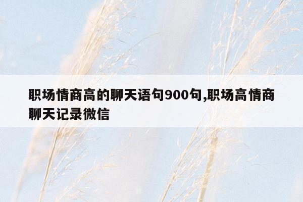 职场情商高的聊天语句900句,职场高情商聊天记录微信