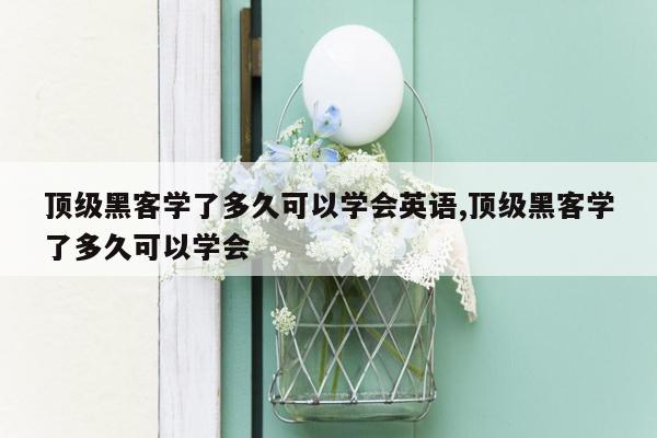 顶级黑客学了多久可以学会英语,顶级黑客学了多久可以学会