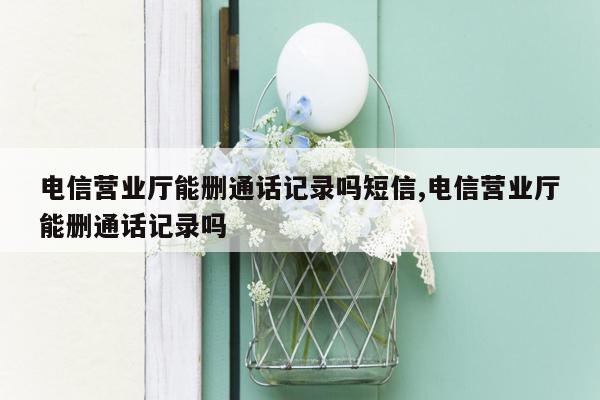 电信营业厅能删通话记录吗短信,电信营业厅能删通话记录吗