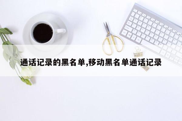 通话记录的黑名单,移动黑名单通话记录