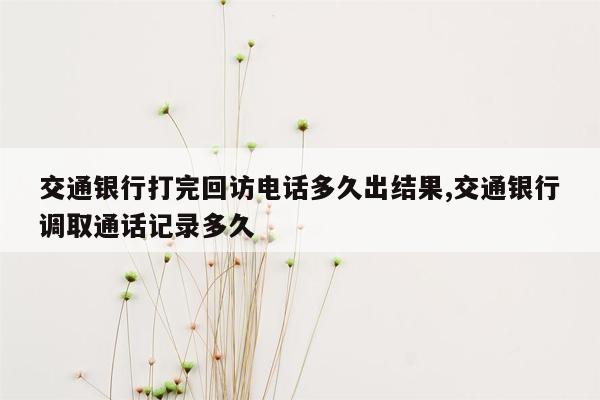 交通银行打完回访电话多久出结果,交通银行调取通话记录多久