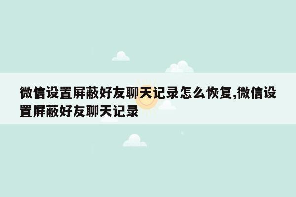 微信设置屏蔽好友聊天记录怎么恢复,微信设置屏蔽好友聊天记录