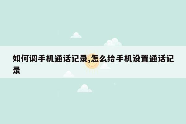 如何调手机通话记录,怎么给手机设置通话记录