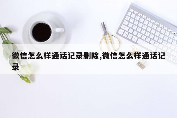 微信怎么样通话记录删除,微信怎么样通话记录