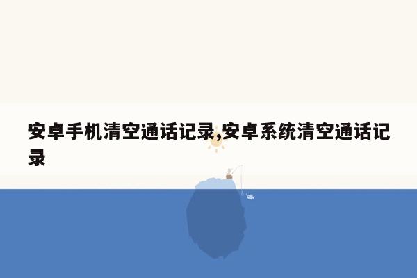 安卓手机清空通话记录,安卓系统清空通话记录