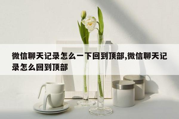 微信聊天记录怎么一下回到顶部,微信聊天记录怎么回到顶部