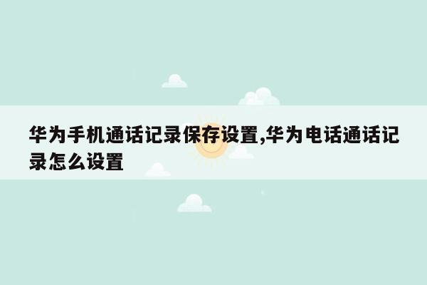 华为手机通话记录保存设置,华为电话通话记录怎么设置