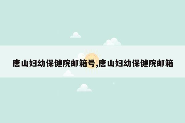 唐山妇幼保健院邮箱号,唐山妇幼保健院邮箱