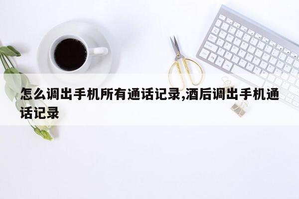 怎么调出手机所有通话记录,酒后调出手机通话记录