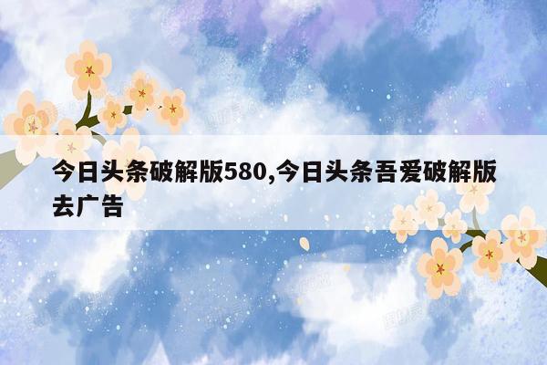 今日头条破解版580,今日头条吾爱破解版去广告