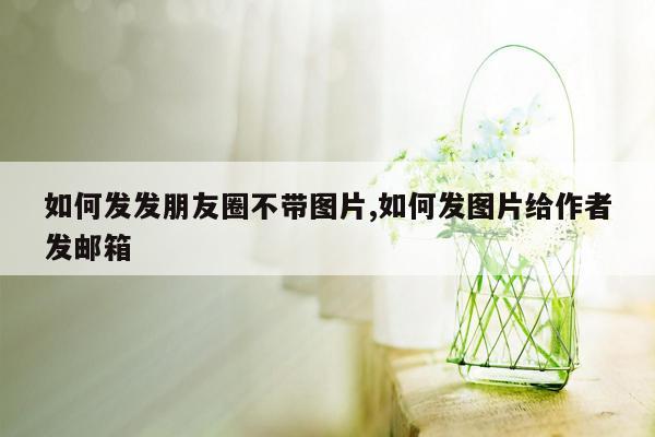 如何发发朋友圈不带图片,如何发图片给作者发邮箱