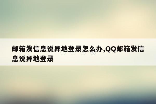 邮箱发信息说异地登录怎么办,QQ邮箱发信息说异地登录