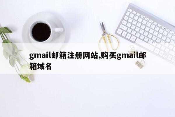 gmail邮箱注册网站,购买gmail邮箱域名