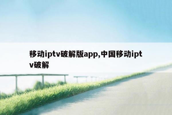 移动iptv破解版app,中国移动iptv破解