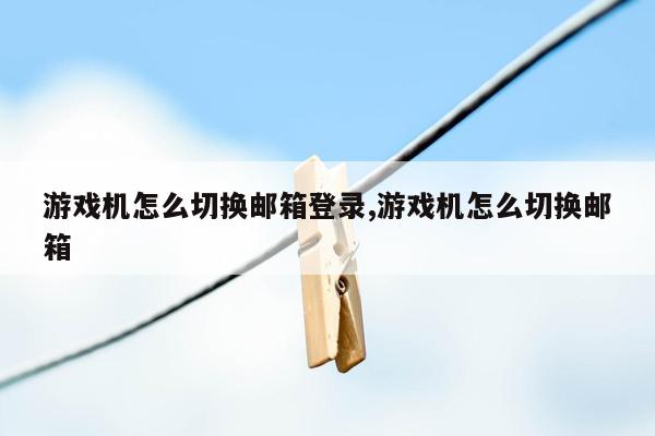 游戏机怎么切换邮箱登录,游戏机怎么切换邮箱