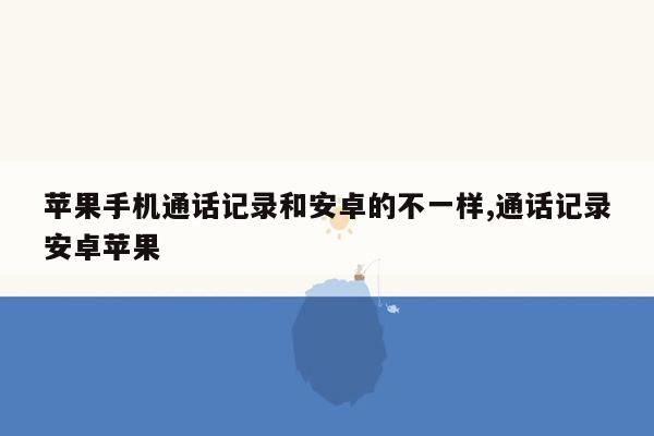 苹果手机通话记录和安卓的不一样,通话记录安卓苹果