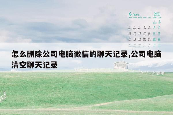 怎么删除公司电脑微信的聊天记录,公司电脑清空聊天记录