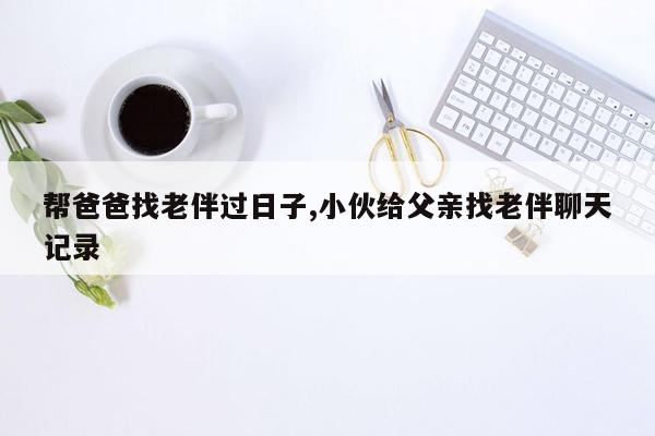 帮爸爸找老伴过日子,小伙给父亲找老伴聊天记录