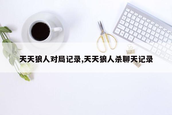 天天狼人对局记录,天天狼人杀聊天记录