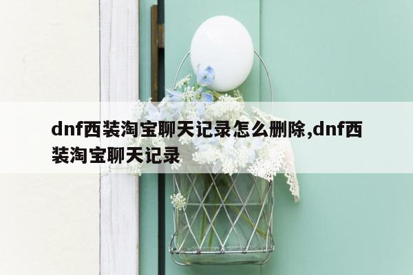 dnf西装淘宝聊天记录怎么删除,dnf西装淘宝聊天记录