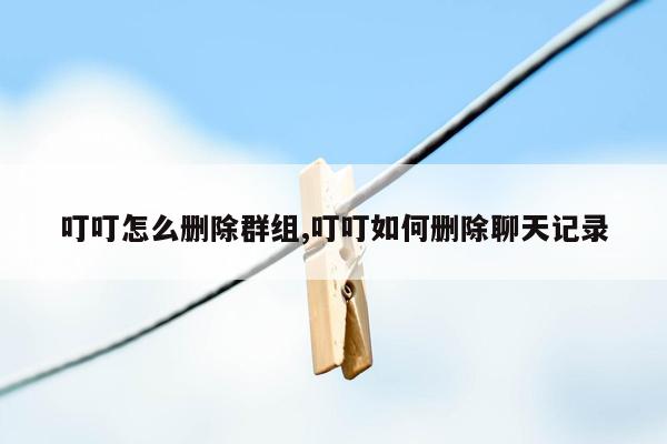 叮叮怎么删除群组,叮叮如何删除聊天记录