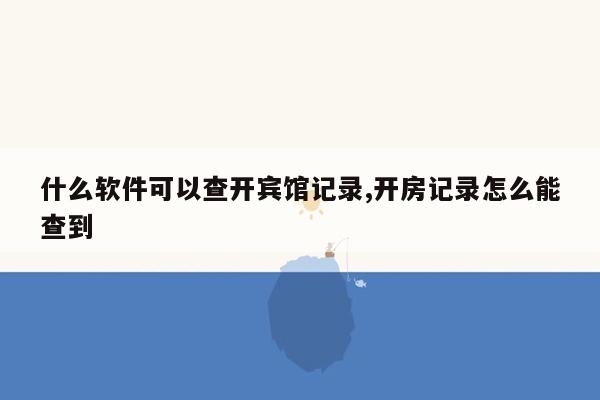 什么软件可以查开宾馆记录,开房记录怎么能查到