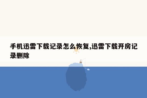 手机迅雷下载记录怎么恢复,迅雷下载开房记录删除