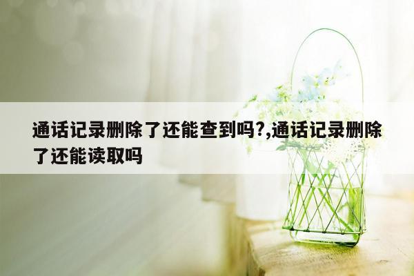 通话记录删除了还能查到吗?,通话记录删除了还能读取吗