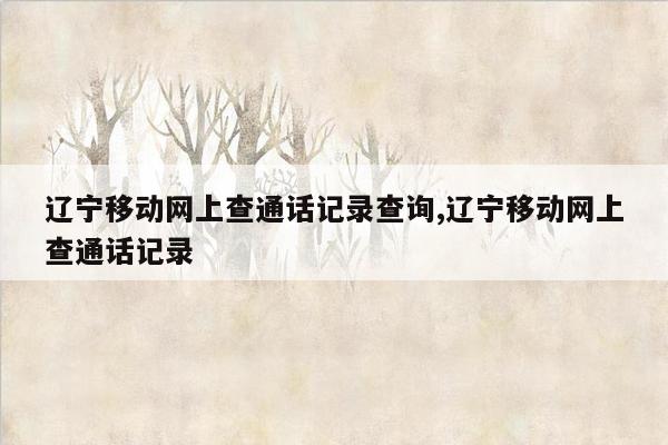 辽宁移动网上查通话记录查询,辽宁移动网上查通话记录